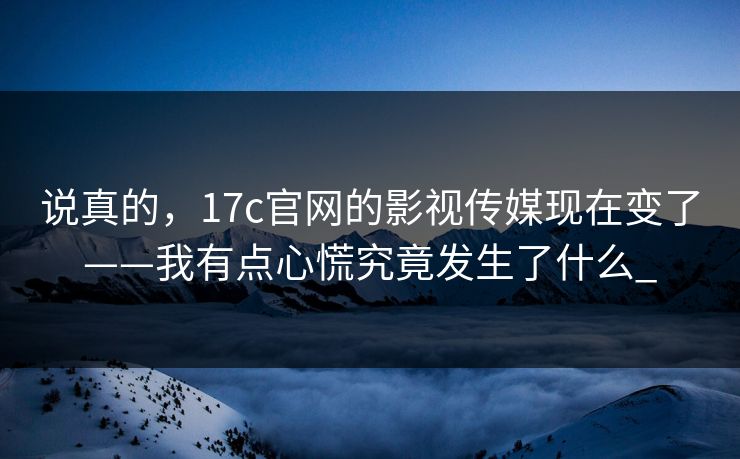 说真的，17c官网的影视传媒现在变了——我有点心慌究竟发生了什么_