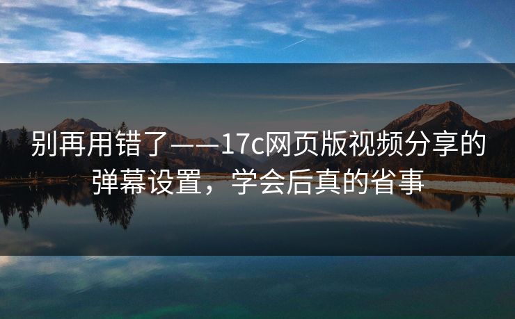 别再用错了——17c网页版视频分享的弹幕设置，学会后真的省事