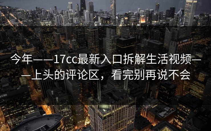 今年——17cc最新入口拆解生活视频——上头的评论区，看完别再说不会