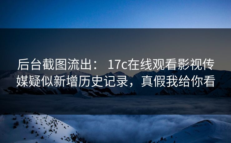 后台截图流出： 17c在线观看影视传媒疑似新增历史记录，真假我给你看