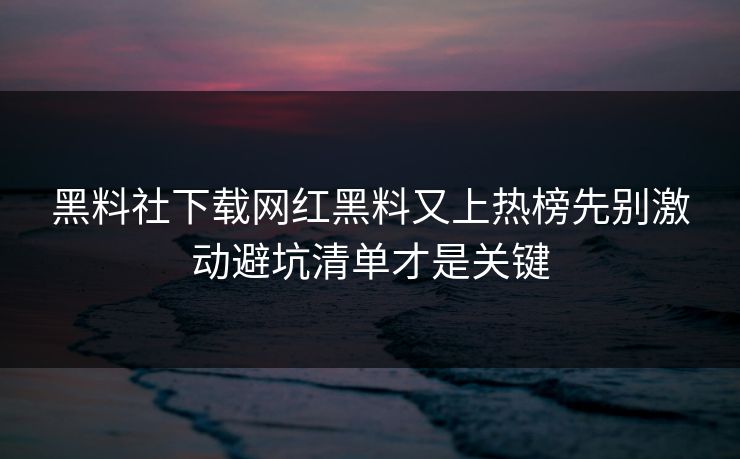 黑料社下载网红黑料又上热榜先别激动避坑清单才是关键
