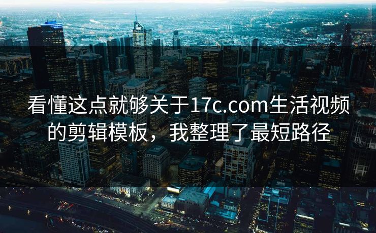 看懂这点就够关于17c.com生活视频的剪辑模板，我整理了最短路径