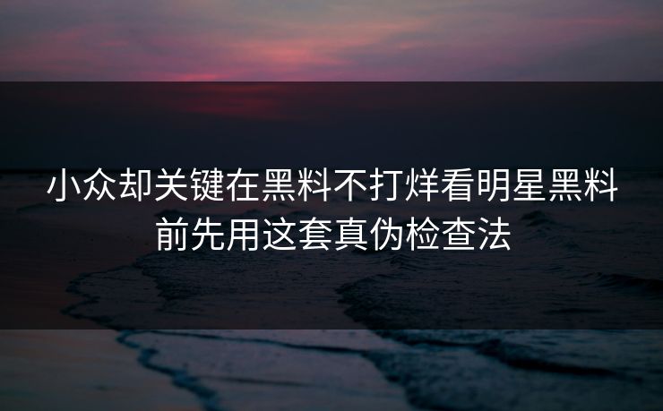 小众却关键在黑料不打烊看明星黑料前先用这套真伪检查法