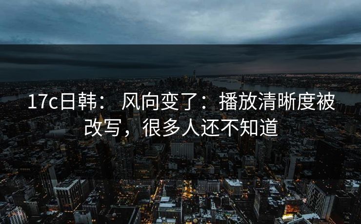 17c日韩： 风向变了：播放清晰度被改写，很多人还不知道