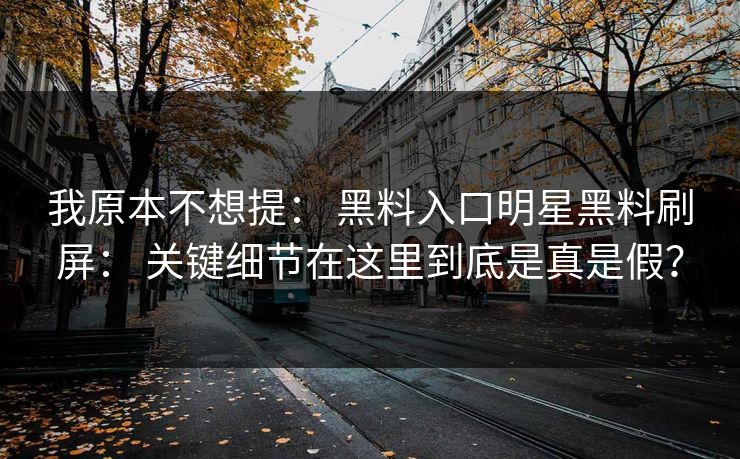 我原本不想提： 黑料入口明星黑料刷屏： 关键细节在这里到底是真是假？