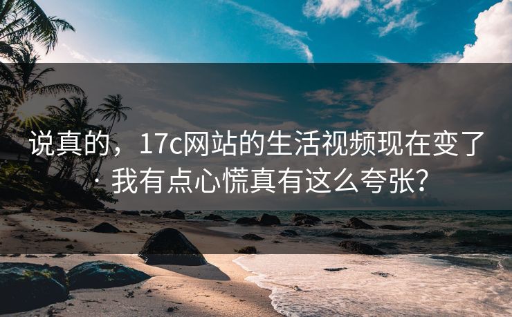 说真的，17c网站的生活视频现在变了 · 我有点心慌真有这么夸张？