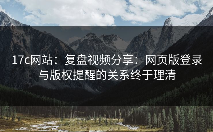 17c网站：复盘视频分享：网页版登录与版权提醒的关系终于理清