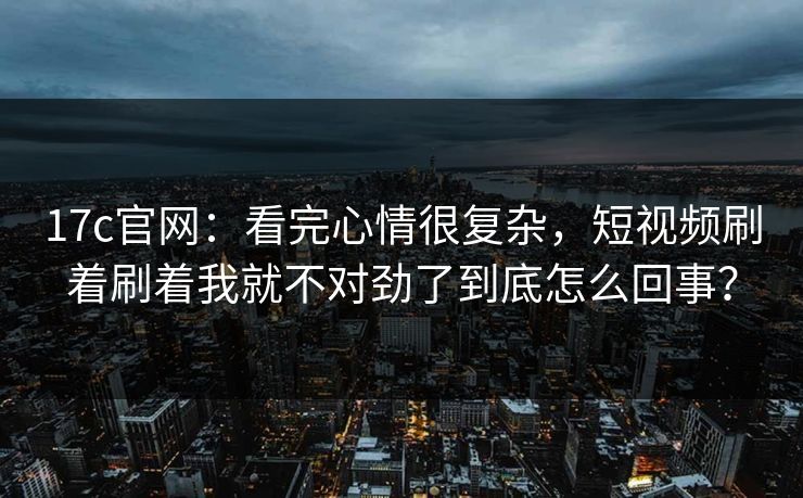 17c官网：看完心情很复杂，短视频刷着刷着我就不对劲了到底怎么回事？
