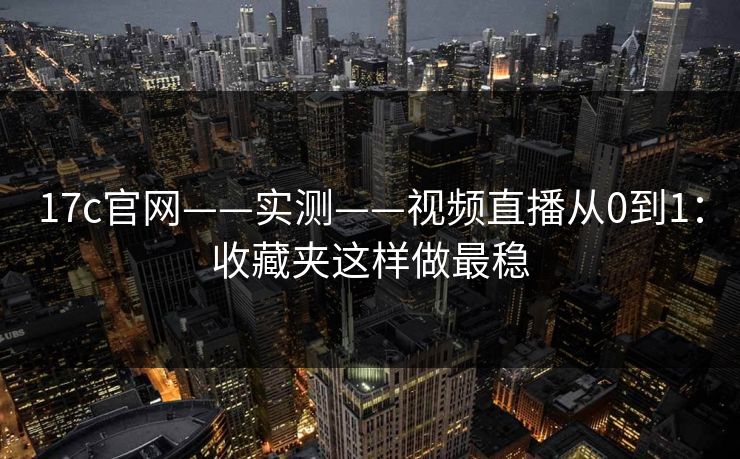 17c官网——实测——视频直播从0到1：收藏夹这样做最稳