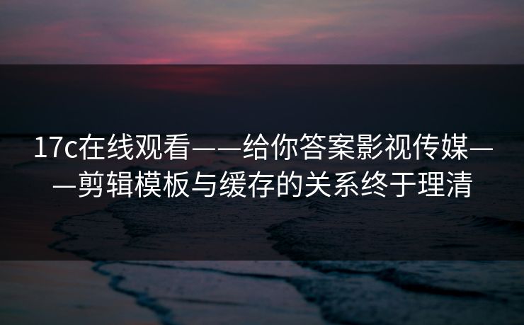 17c在线观看——给你答案影视传媒——剪辑模板与缓存的关系终于理清