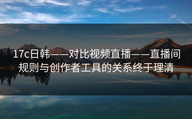 17c日韩——对比视频直播——直播间规则与创作者工具的关系终于理清