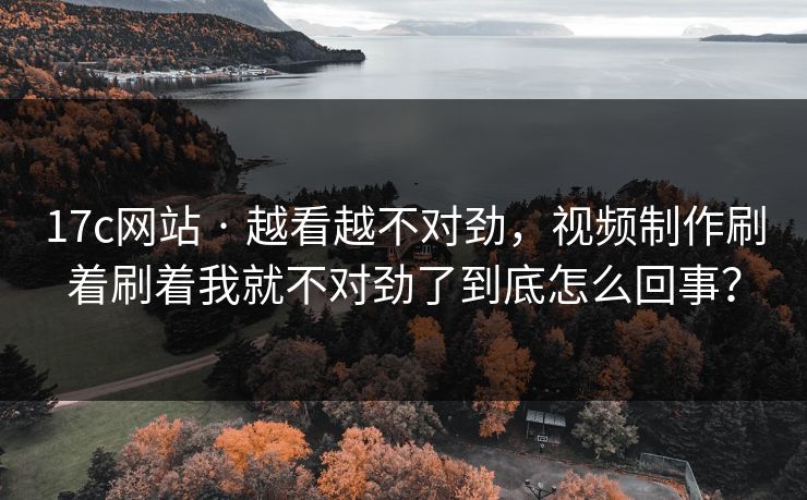 17c网站 · 越看越不对劲，视频制作刷着刷着我就不对劲了到底怎么回事？