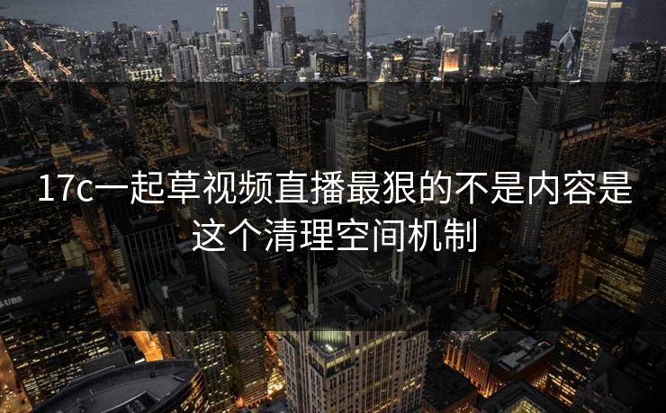17c一起草视频直播最狠的不是内容是这个清理空间机制