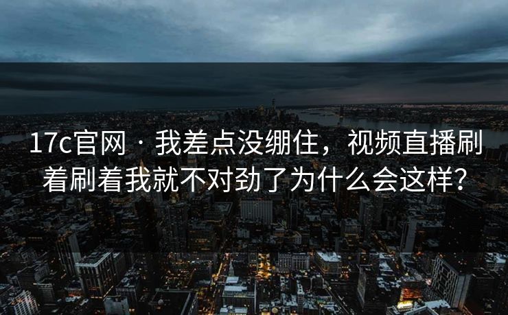 17c官网 · 我差点没绷住，视频直播刷着刷着我就不对劲了为什么会这样？