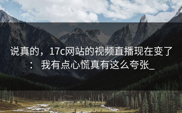 说真的，17c网站的视频直播现在变了： 我有点心慌真有这么夸张_