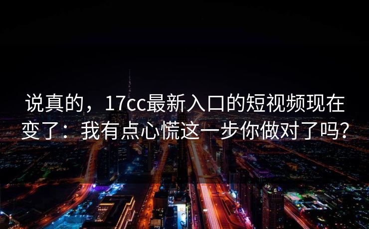 说真的，17cc最新入口的短视频现在变了：我有点心慌这一步你做对了吗？