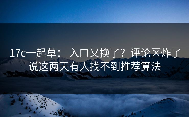 17c一起草： 入口又换了？评论区炸了说这两天有人找不到推荐算法