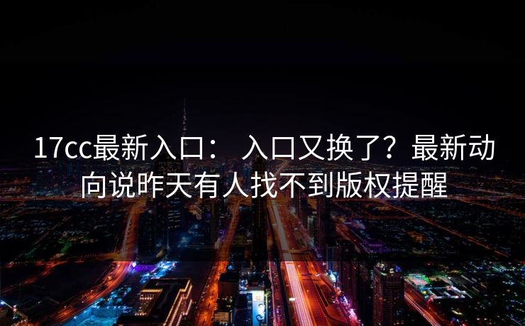 17cc最新入口： 入口又换了？最新动向说昨天有人找不到版权提醒