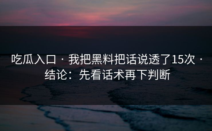 吃瓜入口 · 我把黑料把话说透了15次 · 结论：先看话术再下判断