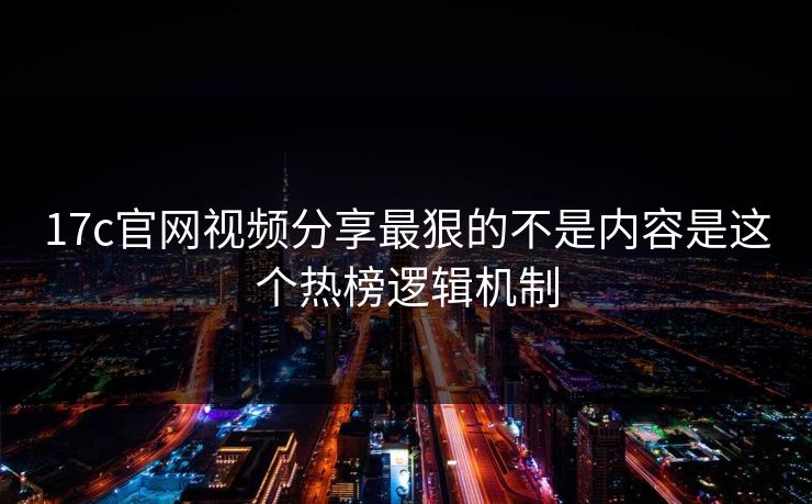 17c官网视频分享最狠的不是内容是这个热榜逻辑机制