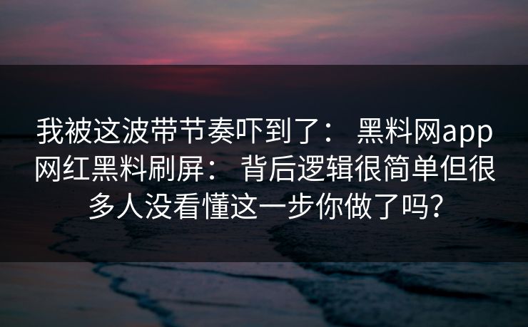 我被这波带节奏吓到了： 黑料网app网红黑料刷屏： 背后逻辑很简单但很多人没看懂这一步你做了吗？