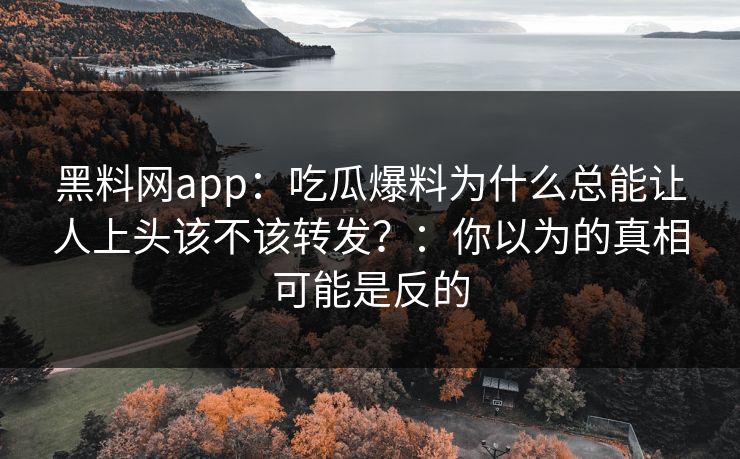 黑料网app：吃瓜爆料为什么总能让人上头该不该转发？：你以为的真相可能是反的