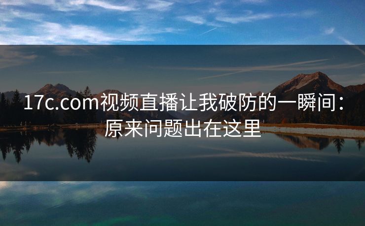 17c.com视频直播让我破防的一瞬间：原来问题出在这里