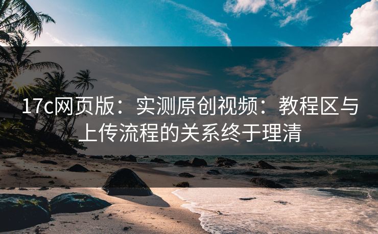 17c网页版：实测原创视频：教程区与上传流程的关系终于理清