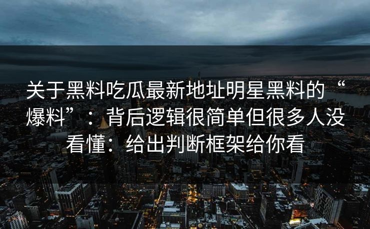 关于黑料吃瓜最新地址明星黑料的“爆料”：背后逻辑很简单但很多人没看懂：给出判断框架给你看