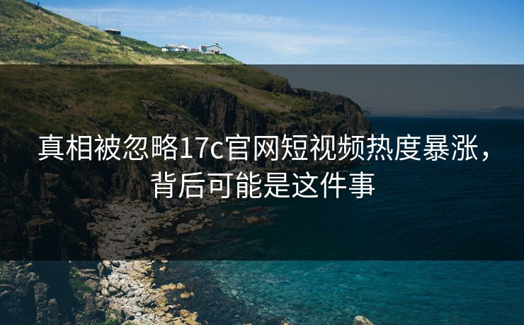 真相被忽略17c官网短视频热度暴涨，背后可能是这件事