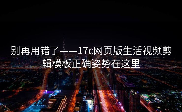 别再用错了——17c网页版生活视频剪辑模板正确姿势在这里