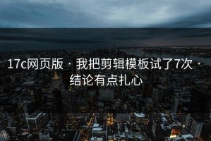 17c网页版 · 我把剪辑模板试了7次 · 结论有点扎心