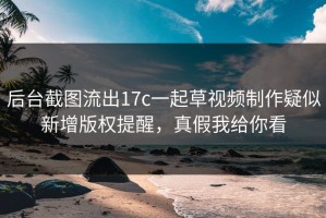 后台截图流出17c一起草视频制作疑似新增版权提醒，真假我给你看