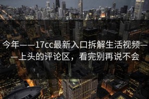 今年——17cc最新入口拆解生活视频——上头的评论区，看完别再说不会