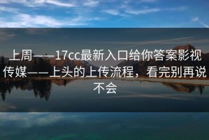 上周——17cc最新入口给你答案影视传媒——上头的上传流程，看完别再说不会