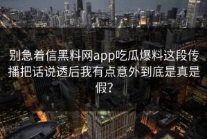别急着信黑料网app吃瓜爆料这段传播把话说透后我有点意外到底是真是假？
