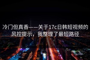 冷门但真香——关于17c日韩短视频的风控提示，我整理了最短路径