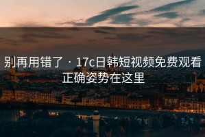 别再用错了 · 17c日韩短视频免费观看正确姿势在这里