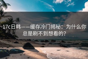 17c日韩——缓存冷门揭秘：为什么你总是刷不到想看的？