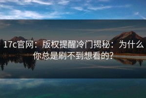 17c官网：版权提醒冷门揭秘：为什么你总是刷不到想看的？