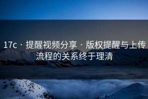 17c · 提醒视频分享 · 版权提醒与上传流程的关系终于理清