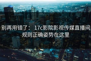 别再用错了： 17c影院影视传媒直播间规则正确姿势在这里