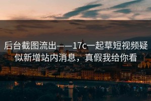 后台截图流出——17c一起草短视频疑似新增站内消息，真假我给你看