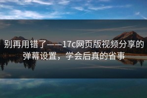 别再用错了——17c网页版视频分享的弹幕设置，学会后真的省事
