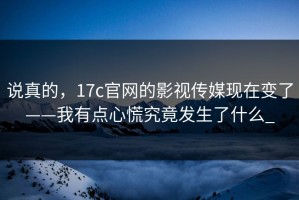 说真的，17c官网的影视传媒现在变了——我有点心慌究竟发生了什么_