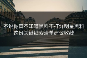 不说你真不知道黑料不打烊明星黑料这份关键线索清单建议收藏