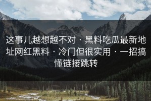 这事儿越想越不对 · 黑料吃瓜最新地址网红黑料 · 冷门但很实用 · 一招搞懂链接跳转