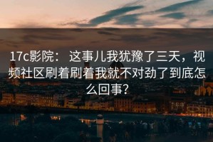 17c影院： 这事儿我犹豫了三天，视频社区刷着刷着我就不对劲了到底怎么回事？