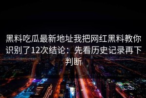 黑料吃瓜最新地址我把网红黑料教你识别了12次结论：先看历史记录再下判断