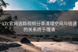 17c官网追踪视频分享清理空间与倍速的关系终于理清